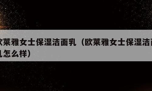 欧莱雅女士保湿洁面乳（欧莱雅女士保湿洁面乳怎么样）
