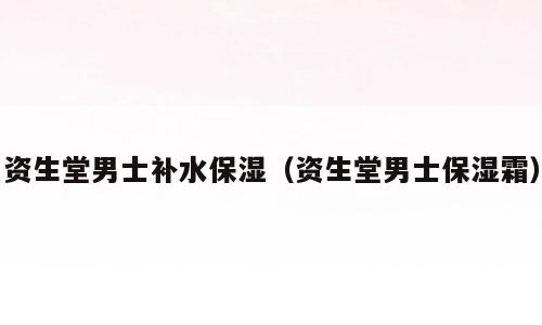 资生堂男士补水保湿（资生堂男士保湿霜）
