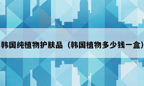 韩国纯植物护肤品（韩国植物多少钱一盒）