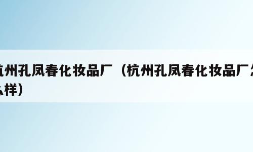 杭州孔凤春化妆品厂（杭州孔凤春化妆品厂怎么样）