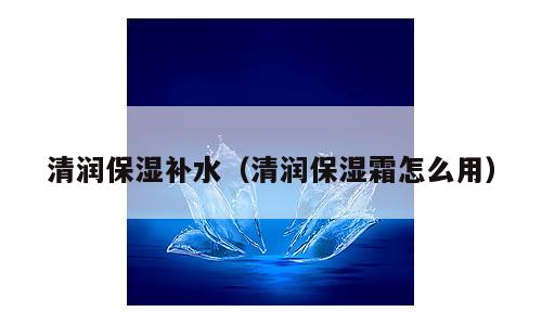 清润保湿补水（清润保湿霜怎么用）