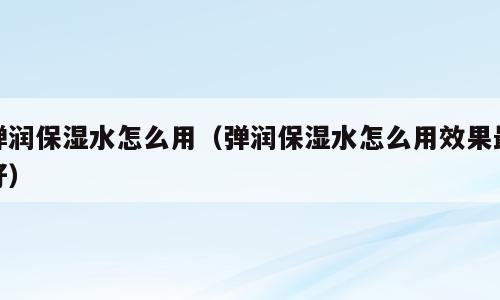 弹润保湿水怎么用（弹润保湿水怎么用效果最好）