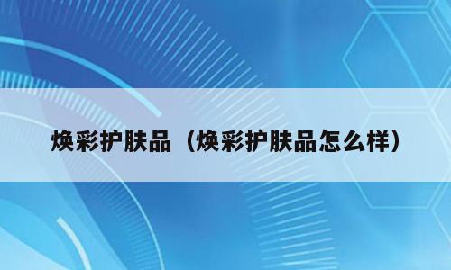 焕彩护肤品（焕彩护肤品怎么样）