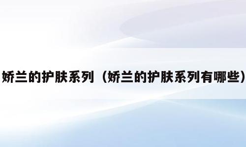 娇兰的护肤系列（娇兰的护肤系列有哪些）