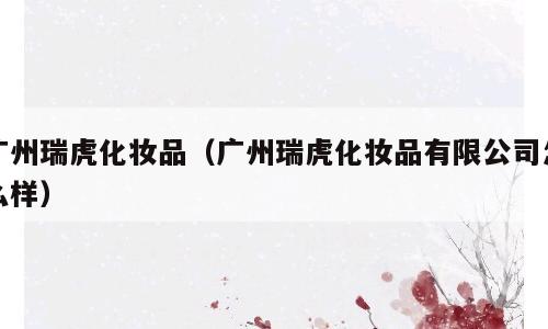 广州瑞虎化妆品（广州瑞虎化妆品有限公司怎么样）