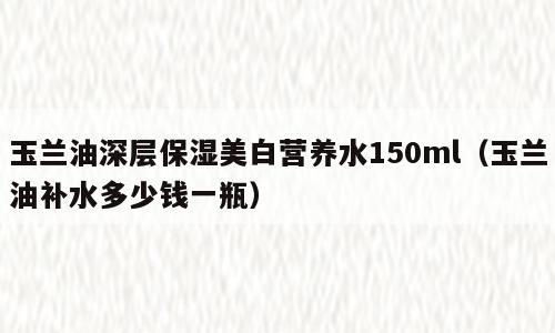 玉兰油深层保湿美白营养水150ml（玉兰油补水多少钱一瓶）