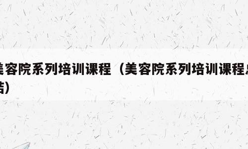 美容院系列培训课程（美容院系列培训课程总结）