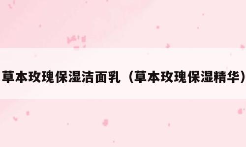 草本玫瑰保湿洁面乳（草本玫瑰保湿精华）