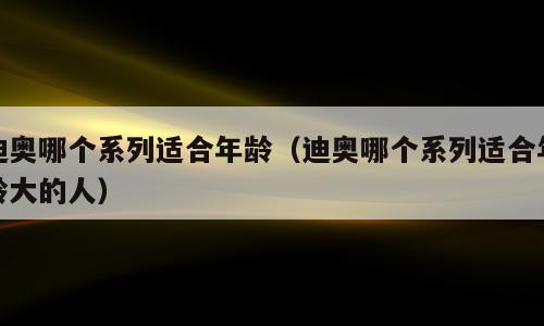 迪奥哪个系列适合年龄（迪奥哪个系列适合年龄大的人）