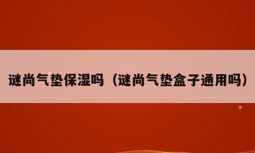 谜尚气垫保湿吗（谜尚气垫盒子通用吗）