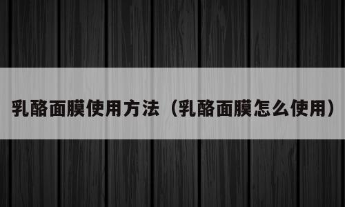 乳酪面膜使用方法（乳酪面膜怎么使用）