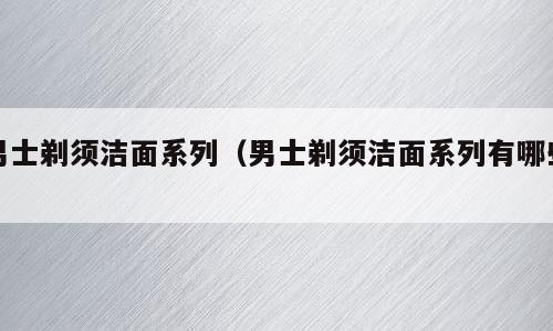 男士剃须洁面系列（男士剃须洁面系列有哪些）