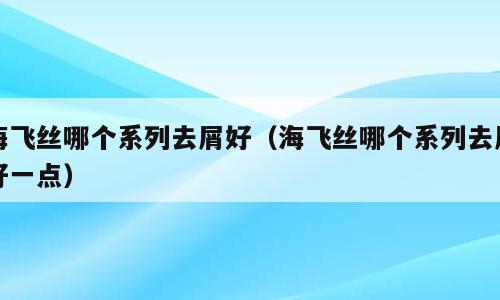 海飞丝哪个系列去屑好（海飞丝哪个系列去屑好一点）