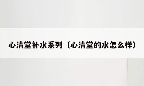 心清堂补水系列（心清堂的水怎么样）