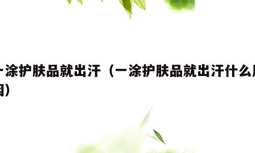 一涂护肤品就出汗（一涂护肤品就出汗什么原因）