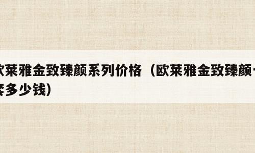 欧莱雅金致臻颜系列价格（欧莱雅金致臻颜一套多少钱）