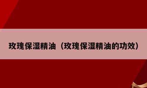 玫瑰保湿精油（玫瑰保湿精油的功效）