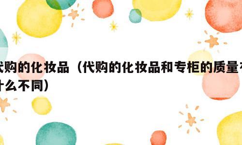 代购的化妆品（代购的化妆品和专柜的质量有什么不同）