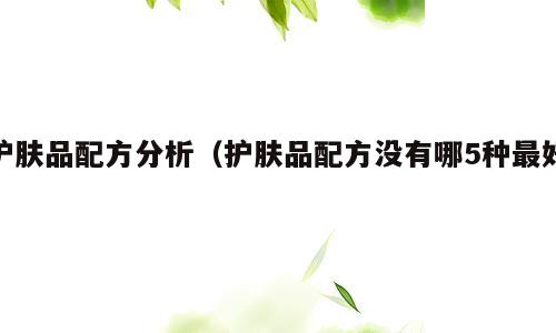 护肤品配方分析（护肤品配方没有哪5种最好）