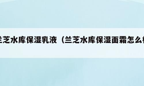 兰芝水库保湿乳液（兰芝水库保湿面霜怎么样）