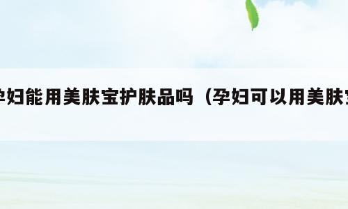 孕妇能用美肤宝护肤品吗（孕妇可以用美肤宝）