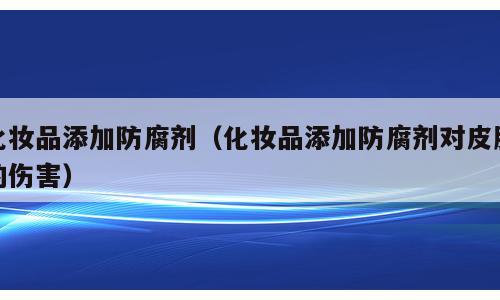 化妆品添加防腐剂（化妆品添加防腐剂对皮肤的伤害）