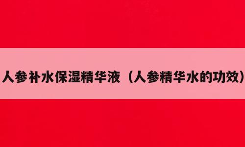 人参补水保湿精华液（人参精华水的功效）