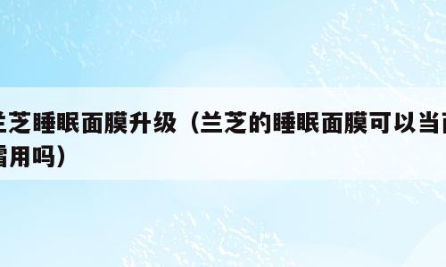 兰芝睡眠面膜升级（兰芝的睡眠面膜可以当面霜用吗）