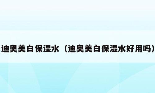 迪奥美白保湿水（迪奥美白保湿水好用吗）