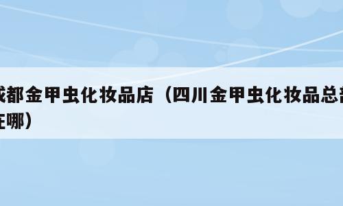 成都金甲虫化妆品店（四川金甲虫化妆品总部在哪）