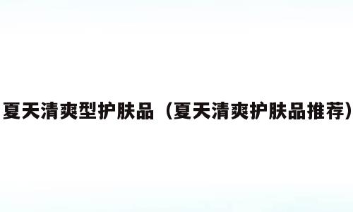 夏天清爽型护肤品（夏天清爽护肤品推荐）