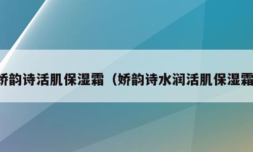 娇韵诗活肌保湿霜（娇韵诗水润活肌保湿霜）