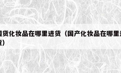 国货化妆品在哪里进货（国产化妆品在哪里进货）