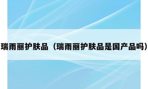 瑞雨丽护肤品（瑞雨丽护肤品是国产品吗）