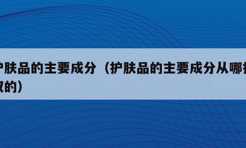 护肤品的主要成分（护肤品的主要成分从哪提取的）