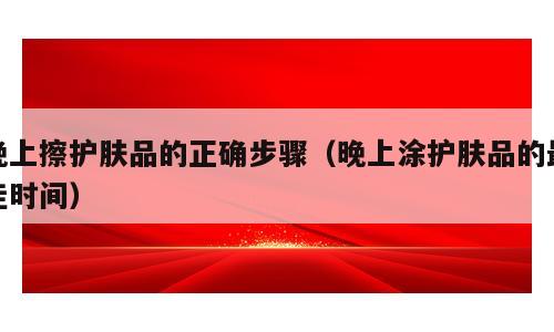 晚上擦护肤品的正确步骤（晚上涂护肤品的最佳时间）