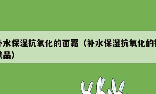 补水保湿抗氧化的面霜（补水保湿抗氧化的护肤品）