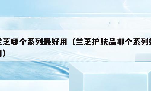 兰芝哪个系列最好用（兰芝护肤品哪个系列好用）