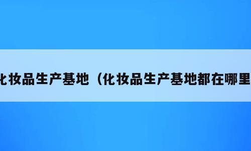 化妆品生产基地（化妆品生产基地都在哪里）