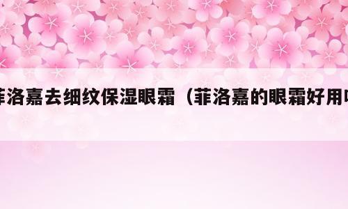 菲洛嘉去细纹保湿眼霜（菲洛嘉的眼霜好用吗）