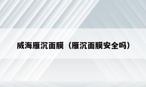 威海雁沉面膜（雁沉面膜安全吗）