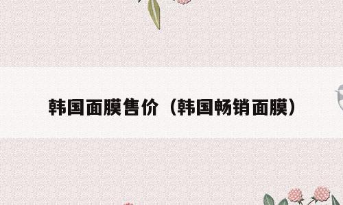 韩国面膜售价（韩国畅销面膜）