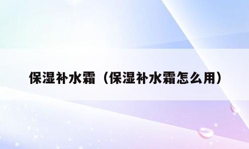 保湿补水霜（保湿补水霜怎么用）