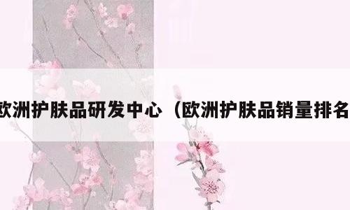 欧洲护肤品研发中心（欧洲护肤品销量排名）