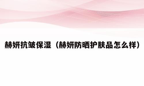 赫妍抗皱保湿（赫妍防晒护肤品怎么样）