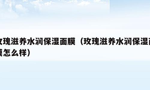 玫瑰滋养水润保湿面膜（玫瑰滋养水润保湿面膜怎么样）