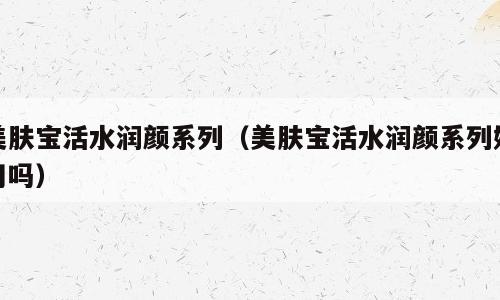 美肤宝活水润颜系列（美肤宝活水润颜系列好用吗）