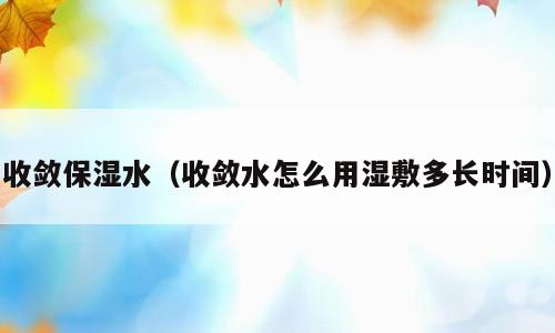 收敛保湿水（收敛水怎么用湿敷多长时间）