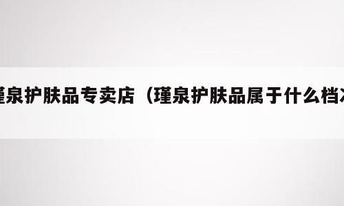 瑾泉护肤品专卖店（瑾泉护肤品属于什么档次）