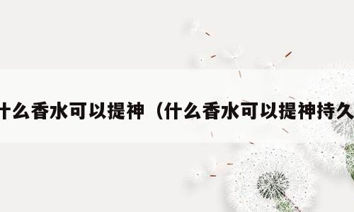 什么香水可以提神（什么香水可以提神持久）